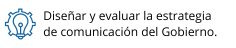 Diseñar y evaluar la estrategia de comunicación del Gobierno.